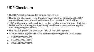 UDP Checksum
• The UDP checksum provides for error detection.
• That is, the checksum is used to determine whether bits within the UDP
segment have been altered as it moved from source to destination.
• UDP at the sender side performs the 1s complement of the sum of all the
16-bit words in the segment, with any overflow encountered during the
sum being wrapped around.
• This result is put in the checksum field of the UDP segment.
• As an example, suppose that we have the following three 16-bit words:
1. 0110011001100000
2. 0101010101010101
3. 1000111100001100
 