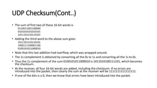 UDP Checksum(Cont..)
• The sum of first two of these 16-bit words is
0110011001100000
0101010101010101
1011101110110101
• Adding the third word to the above sum gives
1011101110110101
1000111100001100
0100101011000010
• Note that this last addition had overflow, which was wrapped around.
• The 1s complement is obtained by converting all the 0s to 1s and converting all the 1s to 0s.
• Thus the 1s complement of the sum 0100101011000010 is 1011010100111101, which becomes
the checksum.
• At the receiver, all four 16-bit words are added, including the checksum. If no errors are
introduced into the packet, then clearly the sum at the receiver will be 1111111111111111.
• If one of the bits is a 0, then we know that errors have been introduced into the packet.
 