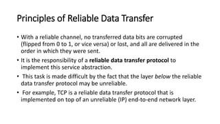 Principles of Reliable Data Transfer
• With a reliable channel, no transferred data bits are corrupted
(flipped from 0 to 1, or vice versa) or lost, and all are delivered in the
order in which they were sent.
• It is the responsibility of a reliable data transfer protocol to
implement this service abstraction.
• This task is made difficult by the fact that the layer below the reliable
data transfer protocol may be unreliable.
• For example, TCP is a reliable data transfer protocol that is
implemented on top of an unreliable (IP) end-to-end network layer.
 