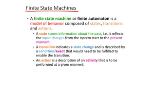 • A finite state machine or finite automaton is a
model of behavior composed of states, transitions
and actions.
• A state stores information about the past, i.e. it reflects
the input changes from the system start to the present
moment.
• A transition indicates a state change and is described by
a condition/event that would need to be fulfilled to
enable the transition.
• An action is a description of an activity that is to be
performed at a given moment.
Finite State Machines
 