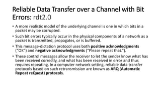 Reliable Data Transfer over a Channel with Bit
Errors: rdt2.0
• A more realistic model of the underlying channel is one in which bits in a
packet may be corrupted.
• Such bit errors typically occur in the physical components of a network as a
packet is transmitted, propagates, or is buffered.
• This message-dictation protocol uses both positive acknowledgments
(“OK”) and negative acknowledgments (“Please repeat that.”).
• These control messages allow the receiver to let the sender know what has
been received correctly, and what has been received in error and thus
requires repeating. In a computer network setting, reliable data transfer
protocols based on such retransmission are known as ARQ (Automatic
Repeat reQuest) protocols.
 
