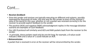 Cont….
• Receiver feedback:
• Since the sender and receiver are typically executing on different end systems, possibly
separated by thousands of miles, the only way for the sender to learn of the receiver’s
view of the world (in this case, whether or not a packet was received correctly) is for the
receiver to provide explicit feedback to the sender.
• The positive (ACK) and negative (NAK) acknowledgment replies in the message-dictation
scenario are examples of such feedback.
• Our rdt2.0 protocol will similarly send ACK and NAK packets back from the receiver to the
sender.
• In principle, these packets need only be one bit long; for example, a 0 value could
indicate a NAK and a value of 1 could indicate an ACK.
• Retransmission:
A packet that is received in error at the receiver will be retransmitted by the sender.
 