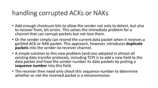 handling corrupted ACKs or NAKs
• Add enough checksum bits to allow the sender not only to detect, but also
to recover from, bit errors. This solves the immediate problem for a
channel that can corrupt packets but not lose them.
• Or the sender simply can resend the current data packet when it receives a
garbled ACK or NAK packet. This approach, however, introduces duplicate
packets into the sender-to-receiver channel.
• A simple solution to this new problem (and one adopted in almost all
existing data transfer protocols, including TCP) is to add a new field to the
data packet and have the sender number its data packets by putting a
sequence number into this field.
• The receiver then need only check this sequence number to determine
whether or not the received packet is a retransmission.
 