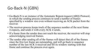 Go-Back-N (GBN)
• Go-Back-N is an instance of the Automatic Repeat-request (ARQ) Protocol,
in which the sending process continues to send a number of frames
specified by a window size even without receiving an ACK packet from the
receiver.
• The receiver process keeps track of the sequence number of the next frame
it expects, and sends it with every ACK it sends.
• If a frame from the sender does not reach the receiver, the receiver will stop
acknowledging received frames.
• The sender after sending all of the frames will detect that all of the frames
since the first lost frame are outstanding, and will go back to sequence
number of the last ACK it received and fill its window starting with that
frame and continue the process over again.
 