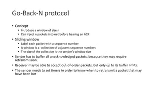 Go-Back-N protocol
• Concept
• Introduce a window of size n
• Can inject n packets into net before hearing an ACK
• Sliding window
• Label each packet with a sequence number
• A window is a collection of adjacent sequence numbers
• The size of the collection is the sender’s window size
• Sender has to buffer all unacknowledged packets, because they may require
retransmission.
• Receiver may be able to accept out-of-order packets, but only up to its buffer limits.
• The sender needs to set timers in order to know when to retransmit a packet that may
have been lost
 