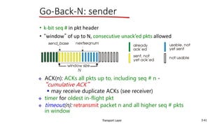 Transport Layer 3-41
Go-Back-N: sender
• k-bit seq # in pkt header
• “window” of up to N, consecutive unack’ed pkts allowed
 ACK(n): ACKs all pkts up to, including seq # n -
“cumulative ACK”
 may receive duplicate ACKs (see receiver)
 timer for oldest in-flight pkt
 timeout(n): retransmit packet n and all higher seq # pkts
in window
 