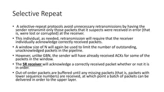 Selective Repeat
• A selective-repeat protocols avoid unnecessary retransmissions by having the
sender retransmit only those packets that it suspects were received in error (that
is, were lost or corrupted) at the receiver.
• This individual, as needed, retransmission will require that the receiver
individually acknowledge correctly received packets.
• A window size of N will again be used to limit the number of outstanding,
unacknowledged packets in the pipeline.
• However, unlike GBN, the sender will have already received ACKs for some of the
packets in the window.
• The SR receiver will acknowledge a correctly received packet whether or not it is
in order.
• Out-of-order packets are buffered until any missing packets (that is, packets with
lower sequence numbers) are received, at which point a batch of packets can be
delivered in order to the upper layer.
 