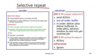 Transport Layer 3-45
Selective repeat
data from above:
 if next available seq # is in window, send pkt
 otherwise it is either buffered or returned to the upper layer
for later transmission
timeout(n):
 Timers are again used to protect against lost packets.
 However, each packet must now have its own logical timer,
since only a single packet will be transmitted on timeout.
ACK(n):
 mark pkt n as received
 If the packet’s sequence number is equal to sendbase, the
window base is moved forward to the unacknowledged
packet with the smallest sequence number.
 If the window moves and there are untransmitted packets
with sequence numbers that now fall within the window,
these packets are transmitted.
sender
pkt n in [rcvbase, rcvbase+N-1]
 send ACK(n)
 out-of-order: buffer
 in-order: deliver (also
deliver buffered, in-
order pkts), advance
window to next not-yet-
received pkt
pkt n in [rcvbase-N,rcvbase-1]
 ACK(n)
otherwise:
 ignore
receiver
 