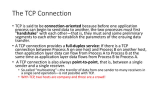 The TCP Connection
• TCP is said to be connection-oriented because before one application
process can begin to send data to another, the two processes must first
“handshake” with each other—that is, they must send some preliminary
segments to each other to establish the parameters of the ensuing data
transfer.
• A TCP connection provides a full-duplex service: If there is a TCP
connection between Process A on one host and Process B on another host,
then application layer data can flow from Process A to Process B at the
same time as application layer data flows from Process B to Process A.
• A TCP connection is also always point-to-point, that is, between a single
sender and a single receiver.
• So-called “multicasting”—the transfer of data from one sender to many receivers in
a single send operation—is not possible with TCP.
• With TCP, two hosts are company and three are a crowd!
 