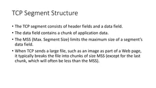TCP Segment Structure
• The TCP segment consists of header fields and a data field.
• The data field contains a chunk of application data.
• The MSS (Max. Segment Size) limits the maximum size of a segment’s
data field.
• When TCP sends a large file, such as an image as part of a Web page,
it typically breaks the file into chunks of size MSS (except for the last
chunk, which will often be less than the MSS).
 