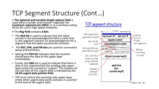 TCP Segment Structure (Cont…)
• The optional and variable-length options field is
used when a sender and receiver negotiate the
maximum segment size (MSS) or as a window scaling
factor for use in high-speed networks.
• The flag field contains 6 bits.
• The ACK bit is used to indicate that the value
carried in the acknowledgment field is valid; that
is, the segment contains an acknowledgment for a
segment that has been successfully received.
• The RST, SYN, and FIN bits are used for connection
setup and teardown.
• Setting the PSH bit indicates that the receiver
should pass the data to the upper layer
immediately.
• Finally, the URG bit is used to indicate that there is
data in this segment that the sending-side upper-
layer entity has marked as “urgent.” The location of
the last byte of this urgent data is indicated by the
16-bit urgent data pointer field.
• TCP must inform the receiving-side upper-layer
entity when urgent data exists and pass it a pointer
to the end of the urgent data.
 