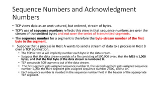 Sequence Numbers and Acknowledgment
Numbers
• TCP views data as an unstructured, but ordered, stream of bytes.
• TCP’s use of sequence numbers reflects this view in that sequence numbers are over the
stream of transmitted bytes and not over the series of transmitted segments.
• The sequence number for a segment is therefore the byte-stream number of the first
byte in the segment.
• Suppose that a process in Host A wants to send a stream of data to a process in Host B
over a TCP connection.
• The TCP in Host A will implicitly number each byte in the data stream.
• Suppose that the data stream consists of a file consisting of 500,000 bytes, that the MSS is 1,000
bytes, and that the first byte of the data stream is numbered 0.
• TCP constructs 500 segments out of the data stream.
• The first segment gets assigned sequence number 0, the second segment gets assigned sequence
number 1,000, the third segment gets assigned sequence number 2,000, and so on.
• Each sequence number is inserted in the sequence number field in the header of the appropriate
TCP segment.
 