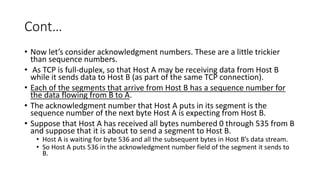 Cont…
• Now let’s consider acknowledgment numbers. These are a little trickier
than sequence numbers.
• As TCP is full-duplex, so that Host A may be receiving data from Host B
while it sends data to Host B (as part of the same TCP connection).
• Each of the segments that arrive from Host B has a sequence number for
the data flowing from B to A.
• The acknowledgment number that Host A puts in its segment is the
sequence number of the next byte Host A is expecting from Host B.
• Suppose that Host A has received all bytes numbered 0 through 535 from B
and suppose that it is about to send a segment to Host B.
• Host A is waiting for byte 536 and all the subsequent bytes in Host B’s data stream.
• So Host A puts 536 in the acknowledgment number field of the segment it sends to
B.
 