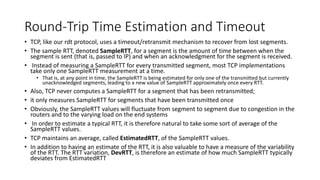 Round-Trip Time Estimation and Timeout
• TCP, like our rdt protocol, uses a timeout/retransmit mechanism to recover from lost segments.
• The sample RTT, denoted SampleRTT, for a segment is the amount of time between when the
segment is sent (that is, passed to IP) and when an acknowledgment for the segment is received.
• Instead of measuring a SampleRTT for every transmitted segment, most TCP implementations
take only one SampleRTT measurement at a time.
• That is, at any point in time, the SampleRTT is being estimated for only one of the transmitted but currently
unacknowledged segments, leading to a new value of SampleRTT approximately once every RTT.
• Also, TCP never computes a SampleRTT for a segment that has been retransmitted;
• it only measures SampleRTT for segments that have been transmitted once
• Obviously, the SampleRTT values will fluctuate from segment to segment due to congestion in the
routers and to the varying load on the end systems
• In order to estimate a typical RTT, it is therefore natural to take some sort of average of the
SampleRTT values.
• TCP maintains an average, called EstimatedRTT, of the SampleRTT values.
• In addition to having an estimate of the RTT, it is also valuable to have a measure of the variability
of the RTT. The RTT variation, DevRTT, is therefore an estimate of how much SampleRTT typically
deviates from EstimatedRTT
 