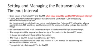 Setting and Managing the Retransmission
Timeout Interval
• Given values of EstimatedRTT and DevRTT, what value should be used for TCP’s timeout interval?
• Clearly, the interval should be greater than or equal to EstimatedRTT, or unnecessary
retransmissions would be sent.
• But the timeout interval should not be too much larger than EstimatedRTT; otherwise, when a
segment is lost, TCP would not quickly retransmit the segment, leading to large data transfer
delays.
• It is therefore desirable to set the timeout equal to the EstimatedRTT plus some margin.
• The margin should be large when there is a lot of fluctuation in the SampleRTT values;
• it should be small when there is little fluctuation.
• The value of DevRTT should thus come into play here.
• All of these considerations are taken into account in TCP’s method for determining the
retransmission timeout interval:
• TimeoutInterval = EstimatedRTT + 4 • DevRTT
 