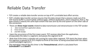 Reliable Data Transfer
• TCP creates a reliable data transfer service on top of IP’s unreliable best effort service.
• TCP’s reliable data transfer service ensures that the data stream that a process reads out of its
TCP receive buffer is uncorrupted, without gaps, without duplication, and in sequence; that is, the
byte stream is exactly the same byte stream that was sent by the end system on the other side of
the connection.
• There are three major events related to data transmission and retransmission in the TCP sender:
1. data received from application above;
2. timer timeout;
3. and ACK receipt.
• Upon the occurrence of the first major event, TCP receives data from the application,
encapsulates the data in a segment, and passes the segment to IP.
• Note that if the timer is already not running for some other segment, TCP starts the timer when
the segment is passed to IP. (It is helpful to think of the timer as being associated with the oldest
unacknowledged segment.)
• The expiration interval for this timer is the TimeoutInterval, which is calculated from
EstimatedRTT and DevRTT
 