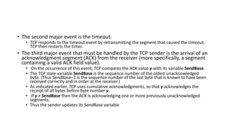 • The second major event is the timeout.
• TCP responds to the timeout event by retransmitting the segment that caused the timeout.
TCP then restarts the timer.
• The third major event that must be handled by the TCP sender is the arrival of an
acknowledgment segment (ACK) from the receiver (more specifically, a segment
containing a valid ACK field value).
• On the occurrence of this event, TCP compares the ACK value y with its variable SendBase.
• The TCP state variable SendBase is the sequence number of the oldest unacknowledged
byte. (Thus SendBase–1 is the sequence number of the last byte that is known to have been
received correctly and in order at the receiver.)
• As indicated earlier, TCP uses cumulative acknowledgments, so that y acknowledges the
receipt of all bytes before byte number y.
• If y > SendBase then the ACK is acknowledging one or more previously unacknowledged
segments.
• Thus the sender updates its SendBase variable
 