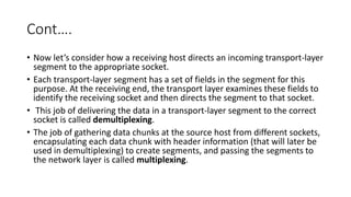 Cont….
• Now let’s consider how a receiving host directs an incoming transport-layer
segment to the appropriate socket.
• Each transport-layer segment has a set of fields in the segment for this
purpose. At the receiving end, the transport layer examines these fields to
identify the receiving socket and then directs the segment to that socket.
• This job of delivering the data in a transport-layer segment to the correct
socket is called demultiplexing.
• The job of gathering data chunks at the source host from different sockets,
encapsulating each data chunk with header information (that will later be
used in demultiplexing) to create segments, and passing the segments to
the network layer is called multiplexing.
 