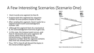 A Few Interesting Scenarios (Scenario One)
• Host A sends one segment to Host B.
• Suppose that this segment has sequence
number 92 and contains 8 bytes of data.
• After sending this segment, Host A waits for a
segment from B with acknowledgment
number 100.
• Although the segment from A is received at
B, the acknowledgment from B to A gets lost.
• In this case, the timeout event occurs, and
Host A retransmits the same segment. Of
course, when Host B receives the
retransmission, it observes from the
sequence number that the segment contains
data that has already been received.
• Thus, TCP in Host B will discard the bytes in
the retransmitted segment.
 
