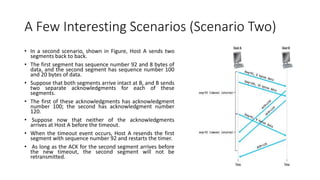 A Few Interesting Scenarios (Scenario Two)
• In a second scenario, shown in Figure, Host A sends two
segments back to back.
• The first segment has sequence number 92 and 8 bytes of
data, and the second segment has sequence number 100
and 20 bytes of data.
• Suppose that both segments arrive intact at B, and B sends
two separate acknowledgments for each of these
segments.
• The first of these acknowledgments has acknowledgment
number 100; the second has acknowledgment number
120.
• Suppose now that neither of the acknowledgments
arrives at Host A before the timeout.
• When the timeout event occurs, Host A resends the first
segment with sequence number 92 and restarts the timer.
• As long as the ACK for the second segment arrives before
the new timeout, the second segment will not be
retransmitted.
 