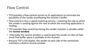 Flow Control
• TCP provides a flow-control service to its applications to eliminate the
possibility of the sender overflowing the receiver’s buffer.
• Flow control is thus a speed-matching service—matching the rate at which
the sender is sending against the rate at which the receiving application is
reading.
• TCP provides flow control by having the sender maintain a variable called
the receive window.
• Informally, the receive window is used to give the sender an idea of how
much free buffer space is available at the receiver.
• Because TCP is full-duplex, the sender at each side of the connection
maintains a distinct receive window
 