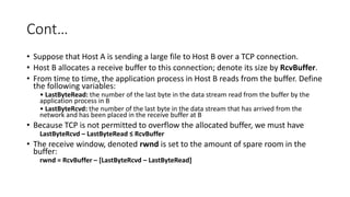 Cont…
• Suppose that Host A is sending a large file to Host B over a TCP connection.
• Host B allocates a receive buffer to this connection; denote its size by RcvBuffer.
• From time to time, the application process in Host B reads from the buffer. Define
the following variables:
• LastByteRead: the number of the last byte in the data stream read from the buffer by the
application process in B
• LastByteRcvd: the number of the last byte in the data stream that has arrived from the
network and has been placed in the receive buffer at B
• Because TCP is not permitted to overflow the allocated buffer, we must have
LastByteRcvd – LastByteRead ≤ RcvBuffer
• The receive window, denoted rwnd is set to the amount of spare room in the
buffer:
rwnd = RcvBuffer – [LastByteRcvd – LastByteRead]
 