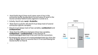 • Host B tells Host A how much spare room it has in the
connection buffer by placing its current value of rwnd in the
receive window field of every segment it sends to A.
• Initially, Host B sets rwnd = RcvBuffer.
• Note that to pull this off, Host B must keep track of several
connection-specific variables.
• Host A in turn keeps track of two variables, LastByteSent and
LastByteAcked.
• Note that the difference between these two variables,
LastByteSent – LastByteAcked, is the amount of
unacknowledged data that A has sent into the connection.
• By keeping the amount of unacknowledged data less than the
value of rwnd, Host A is assured that it is not overflowing the
receive buffer at Host B.
•
 