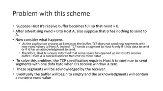Problem with this scheme
• Suppose Host B’s receive buffer becomes full so that rwnd = 0.
• After advertising rwnd = 0 to Host A, also suppose that B has nothing to send to
A.
• Now consider what happens.
• As the application process at B empties the buffer, TCP does not send new segments with
new rwnd values to Host A; indeed, TCP sends a segment to Host A only if it has data to send
or if it has an acknowledgment to send.
• Therefore, Host A is never informed that some space has opened up in Host B’s receive
buffer—Host A is blocked and can transmit no more data!
• To solve this problem, the TCP specification requires Host A to continue to send
segments with one data byte when B’s receive window is zero.
• These segments will be acknowledged by the receiver.
• Eventually the buffer will begin to empty and the acknowledgments will contain
a nonzero rwnd value
 