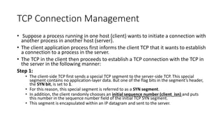 TCP Connection Management
• Suppose a process running in one host (client) wants to initiate a connection with
another process in another host (server).
• The client application process first informs the client TCP that it wants to establish
a connection to a process in the server.
• The TCP in the client then proceeds to establish a TCP connection with the TCP in
the server in the following manner:
Step 1:
• The client-side TCP first sends a special TCP segment to the server-side TCP. This special
segment contains no application-layer data. But one of the flag bits in the segment’s header,
the SYN bit, is set to 1.
• For this reason, this special segment is referred to as a SYN segment.
• In addition, the client randomly chooses an initial sequence number (client_isn) and puts
this number in the sequence number field of the initial TCP SYN segment.
• This segment is encapsulated within an IP datagram and sent to the server.
 