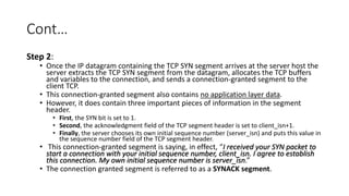 Cont…
Step 2:
• Once the IP datagram containing the TCP SYN segment arrives at the server host the
server extracts the TCP SYN segment from the datagram, allocates the TCP buffers
and variables to the connection, and sends a connection-granted segment to the
client TCP.
• This connection-granted segment also contains no application layer data.
• However, it does contain three important pieces of information in the segment
header.
• First, the SYN bit is set to 1.
• Second, the acknowledgment field of the TCP segment header is set to client_isn+1.
• Finally, the server chooses its own initial sequence number (server_isn) and puts this value in
the sequence number field of the TCP segment header.
• This connection-granted segment is saying, in effect, “I received your SYN packet to
start a connection with your initial sequence number, client_isn. I agree to establish
this connection. My own initial sequence number is server_isn.”
• The connection granted segment is referred to as a SYNACK segment.
 