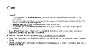 Cont….
• Step 3:
• Upon receiving the SYNACK segment, the client also allocates buffers and variables to the
connection.
• The client host then sends the server yet another segment; this last segment acknowledges the
server’s connection-granted segment.
• The SYN bit is set to zero, since the connection is established.
• This third stage of the three-way handshake may carry client-to-server data in the segment
payload.
• Once these three steps have been completed, the client and server hosts can send
segments containing data to each other.
• In each of these future segments, the SYN bit will be set to zero.
• Note that in order to establish the connection, three packets are sent between the two
hosts.
• For this reason, this connection establishment procedure is often referred to as a three-
way handshake
 