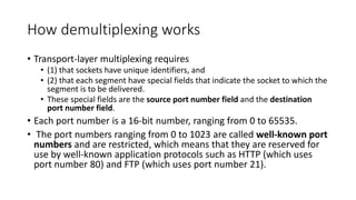 How demultiplexing works
• Transport-layer multiplexing requires
• (1) that sockets have unique identifiers, and
• (2) that each segment have special fields that indicate the socket to which the
segment is to be delivered.
• These special fields are the source port number field and the destination
port number field.
• Each port number is a 16-bit number, ranging from 0 to 65535.
• The port numbers ranging from 0 to 1023 are called well-known port
numbers and are restricted, which means that they are reserved for
use by well-known application protocols such as HTTP (which uses
port number 80) and FTP (which uses port number 21).
 