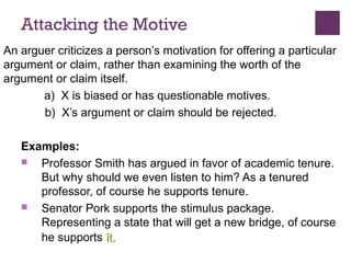 Attacking the Motive
An arguer criticizes a person’s motivation for offering a particular
argument or claim, rather than examining the worth of the
argument or claim itself.
a) X is biased or has questionable motives.
b) X’s argument or claim should be rejected.
Examples:
 Professor Smith has argued in favor of academic tenure.
But why should we even listen to him? As a tenured
professor, of course he supports tenure.
 Senator Pork supports the stimulus package.
Representing a state that will get a new bridge, of course
he supports itit..
 