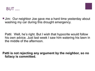 BUT ….
 Jim: Our neighbor Joe gave me a hard time yesterday about
washing my car during this drought emergency.
Patti: Well, he’s right. But I wish that hypocrite would follow
his own advice. Just last week I saw him watering his lawn in
the middle of the afternoon.
Patti is not rejecting any argument by the neighbor, so no
fallacy is committed.
 