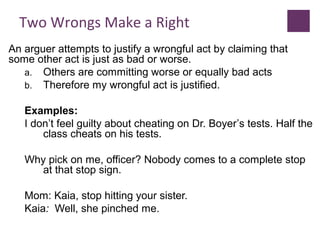 Two Wrongs Make a Right
An arguer attempts to justify a wrongful act by claiming that
some other act is just as bad or worse.
a. Others are committing worse or equally bad acts
b. Therefore my wrongful act is justified.
Examples:
I don’t feel guilty about cheating on Dr. Boyer’s tests. Half the
class cheats on his tests.
Why pick on me, officer? Nobody comes to a complete stop
at that stop sign.
Mom: Kaia, stop hitting your sister.
Kaia: Well, she pinched me.
 