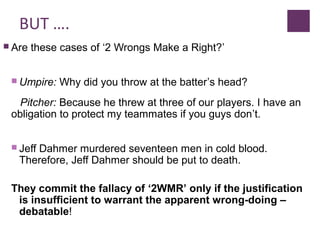 BUT ….
 Are these cases of ‘2 Wrongs Make a Right?’
 Umpire: Why did you throw at the batter’s head?
Pitcher: Because he threw at three of our players. I have an
obligation to protect my teammates if you guys don’t.
 Jeff Dahmer murdered seventeen men in cold blood.
Therefore, Jeff Dahmer should be put to death.
They commit the fallacy of ‘2WMR’ only if the justification
is insufficient to warrant the apparent wrong-doing –
debatable!
 