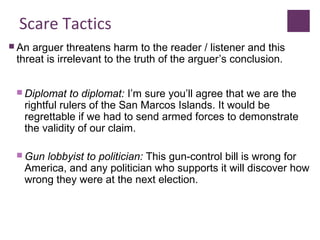 Scare Tactics
 An arguer threatens harm to the reader / listener and this
threat is irrelevant to the truth of the arguer’s conclusion.
 Diplomat to diplomat: I’m sure you’ll agree that we are the
rightful rulers of the San Marcos Islands. It would be
regrettable if we had to send armed forces to demonstrate
the validity of our claim.
 Gun lobbyist to politician: This gun-control bill is wrong for
America, and any politician who supports it will discover how
wrong they were at the next election.
 