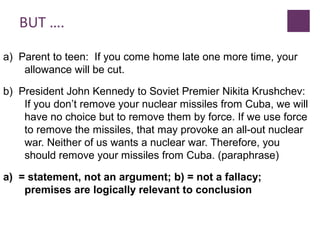 BUT ….
a) Parent to teen: If you come home late one more time, your
allowance will be cut.
b) President John Kennedy to Soviet Premier Nikita Krushchev:
If you don’t remove your nuclear missiles from Cuba, we will
have no choice but to remove them by force. If we use force
to remove the missiles, that may provoke an all-out nuclear
war. Neither of us wants a nuclear war. Therefore, you
should remove your missiles from Cuba. (paraphrase)
a) = statement, not an argument; b) = not a fallacy;
premises are logically relevant to conclusion
 