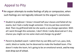 Appeal to Pity
 An arguer attempts to evoke feelings of pity or compassion, when
such feelings are not logically relevant to the arguer’s conclusion.
 Student to professor: I know I missed half your classes and failed all my
exams, but I had a really tough semester. First my pet boa constrictor
died. Then my girlfriend told me she wants a sex-change operation. With
all I went through this semester, I don’t think I really deserved an F. Any
chance you might cut me some slack and change my grade?
 Parent to football coach: I admit that my son Billy can’t run, pass, kick,
catch, block or tackle, but he deserved to make the football team. If he
doesn’t make the team, he’s going to be an emotional wreck, and he mayand he may
even drop out of school.even drop out of school.
 
