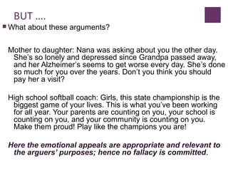 BUT ….
 What about these arguments?
Mother to daughter: Nana was asking about you the other day.
She’s so lonely and depressed since Grandpa passed away,
and her Alzheimer’s seems to get worse every day. She’s done
so much for you over the years. Don’t you think you should
pay her a visit?
High school softball coach: Girls, this state championship is the
biggest game of your lives. This is what you’ve been working
for all year. Your parents are counting on you, your school is
counting on you, and your community is counting on you.
Make them proud! Play like the champions you are!
Here the emotional appeals are appropriate and relevant to
the arguers’ purposes; hence no fallacy is committed.
 