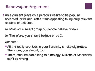 Bandwagon Argument
 An argument plays on a person’s desire to be popular,
accepted, or valued, rather than appealing to logically relevant
reasons or evidence.
a) Most (or a select group of) people believe or do X.
b) Therefore, you should believe or do X.
Examples:
 All the really cool kids in your fraternity smoke cigarettes.
Therefore, you should, too.
 There must be something to astrology. Millions of Americansmust be something to astrology. Millions of Americans
cancan’’t be wrong.t be wrong.
 