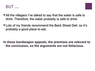 BUT ….
 All the villagers IAll the villagers I’’ve talked to say that the water is safe tove talked to say that the water is safe to
drink. Therefore, the water probably is safe to drink.drink. Therefore, the water probably is safe to drink.
 Lots of my friends recommend the Back Street Deli, so itLots of my friends recommend the Back Street Deli, so it’’ss
probably a good place to eat.probably a good place to eat.
In these bandwagon appeals, the premises are relevant to
the conclusion, so the arguments are not fallacious.
 