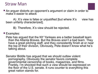 Straw Man
 An arguer distorts an opponent’s argument or claim in order to
make it easier to attack
A) X’s view is false or unjustified [but where X’s view has
been unfairly characterized].
B) Therefore, X’s view should be rejected.
 Examples:
Pete has argued that the NY Yankees are a better baseball team
than the Atlanta Braves. But the Braves aren’t a bad team. They
have a great pitching staff, and they consistently finish at or near
the top of their division, Obviously, Pete doesn’t know what he’s
talking about.
Senator Biddle has argued that we should outlaw violent
pornography. Obviously the senator favors complete
governmental censorship of books, magazines, and films.
Frankly, I’m shocked that such a view should be expressed on
the floor of the U.S. senate. It runs counter to everything this
great nation stands for.
 