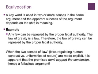 Equivocation
 A key word is used in two or more senses in the same
argument and the apparent success of the argument
depends on the shift in meaning.
 Example
 Any law can be repealed by the proper legal authority. The
law of gravity is a law. Therefore, the law of gravity can be
repealed by the proper legal authority.
When the two senses of ‘law’ (laws regulating human
conduct vs. uniformities of nature) are made explicit, it is
apparent that the premises don’t support the conclusion,
hence a fallacious argument!
 