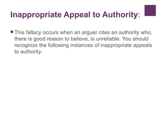 Inappropriate Appeal to Authority:
 This fallacy occurs when an arguer cites an authority who,
there is good reason to believe, is unreliable. You should
recognize the following instances of inappropriate appeals
to authority:
 