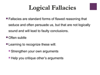 Logical Fallacies
 Fallacies are standard forms of flawed reasoning that
seduce and often persuade us, but that are not logically
sound and will lead to faulty conclusions.
 Often subtle
 Learning to recognize these will:
 Strengthen your own arguments
 Help you critique other’s arguments
 