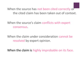 When the source has not been cited correctly or
the cited claim has been taken out of context.
When the source's claim conflicts with expert
consensus.
When the claim under consideration cannot be
resolved by expert opinion.
When the claim is highly improbable on its face.
 