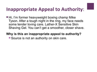 Inappropriate Appeal to Authority:
 Hi, I’m former heavyweight boxing champ Mike
Tyson. After a tough night in the ring, my face needs
some tender loving care. Lather-X Sensitive Skin
Shaving Gel. You can’t get a smoother, closer shave.
Why is this an inappropriate appeal to authority?
 Source is not an authority on skin care.
 
