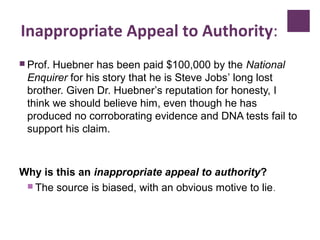 Inappropriate Appeal to Authority:
 Prof. Huebner has been paid $100,000 by the National
Enquirer for his story that he is Steve Jobs’ long lost
brother. Given Dr. Huebner’s reputation for honesty, I
think we should believe him, even though he has
produced no corroborating evidence and DNA tests fail to
support his claim.
Why is this an inappropriate appeal to authority?
 The source is biased, with an obvious motive to lie.
 