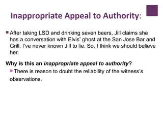 Inappropriate Appeal to Authority:
 After taking LSD and drinking seven beers, Jill claims she
has a conversation with Elvis’ ghost at the San Jose Bar and
Grill. I’ve never known Jill to lie. So, I think we should believe
her.
Why is this an inappropriate appeal to authority?
 There is reason to doubt the reliability of the witness’s
observations.
 